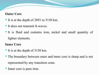 Outer Core
 It is at the depth of 2891 to 5150 km.
 It does not transmit S-waves.
 It is fluid and contains iron, nickel and small quantity of
lighter elements.
Inner Core
 It is at the depth of 5150 km.
 The boundary between outer and inner core is sharp and is not
represented by any transition zone.
 Inner core is pure iron.
 