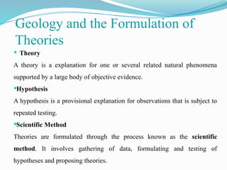 Geology and the Formulation of
Theories
 Theory
A theory is a explanation for one or several related natural phenomena
supported by a large body of objective evidence.
Hypothesis
A hypothesis is a provisional explanation for observations that is subject to
repeated testing.
Scientific Method
Theories are formulated through the process known as the scientific
method. It involves gathering of data, formulating and testing of
hypotheses and proposing theories.
 