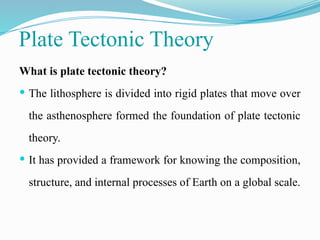 Plate Tectonic Theory
What is plate tectonic theory?
 The lithosphere is divided into rigid plates that move over
the asthenosphere formed the foundation of plate tectonic
theory.
 It has provided a framework for knowing the composition,
structure, and internal processes of Earth on a global scale.
 