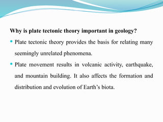 Why is plate tectonic theory important in geology?
 Plate tectonic theory provides the basis for relating many
seemingly unrelated phenomena.
 Plate movement results in volcanic activity, earthquake,
and mountain building. It also affects the formation and
distribution and evolution of Earth’s biota.
 