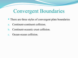  There are three styles of convergent plate boundaries
a. Continent-continent collision.
b. Continent-oceanic crust collision.
c. Ocean-ocean collision.
Convergent Boundaries
 