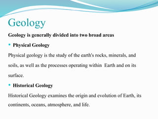 Geology
Geology is generally divided into two broad areas
 Physical Geology
Physical geology is the study of the earth's rocks, minerals, and
soils, as well as the processes operating within Earth and on its
surface.
 Historical Geology
Historical Geology examines the origin and evolution of Earth, its
continents, oceans, atmosphere, and life.
 