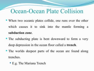  When two oceanic plates collide, one runs over the other
which causes it to sink into the mantle forming a
subduction zone.
 The subducting plate is bent downward to form a very
deep depression in the ocean floor called a trench.
 The worlds deepest parts of the ocean are found along
trenches.
 E.g. The Mariana Trench
Ocean-Ocean Plate Collision
 