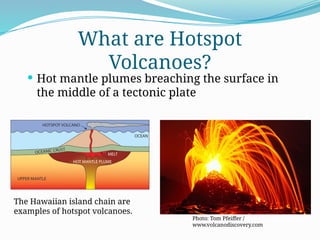  Hot mantle plumes breaching the surface in
the middle of a tectonic plate
What are Hotspot
Volcanoes?
Photo: Tom Pfeiffer /
www.volcanodiscovery.com
The Hawaiian island chain are
examples of hotspot volcanoes.
 