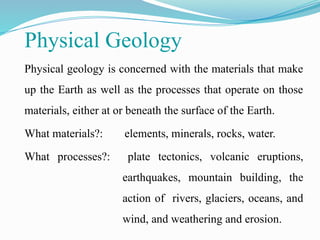 Physical Geology
Physical geology is concerned with the materials that make
up the Earth as well as the processes that operate on those
materials, either at or beneath the surface of the Earth.
What materials?: elements, minerals, rocks, water.
What processes?: plate tectonics, volcanic eruptions,
earthquakes, mountain building, the
action of rivers, glaciers, oceans, and
wind, and weathering and erosion.
 