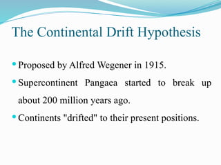 The Continental Drift Hypothesis
 Proposed by Alfred Wegener in 1915.
 Supercontinent Pangaea started to break up
about 200 million years ago.
 Continents "drifted" to their present positions.
 