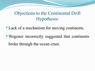 Objections to the Continental Drift
Hypothesis:
 Lack of a mechanism for moving continents.
 Wegener incorrectly suggested that continents
broke through the ocean crust.
 