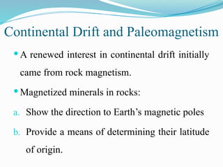 Continental Drift and Paleomagnetism
 A renewed interest in continental drift initially
came from rock magnetism.
 Magnetized minerals in rocks:
a. Show the direction to Earth’s magnetic poles
b. Provide a means of determining their latitude
of origin.
 