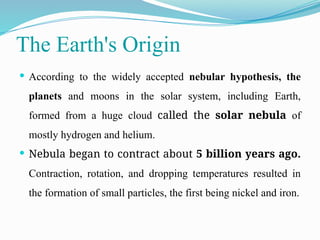 The Earth's Origin
 According to the widely accepted nebular hypothesis, the
planets and moons in the solar system, including Earth,
formed from a huge cloud called the solar nebula of
mostly hydrogen and helium.
 Nebula began to contract about 5 billion years ago.
Contraction, rotation, and dropping temperatures resulted in
the formation of small particles, the first being nickel and iron.
 