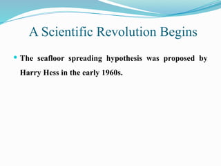 A Scientific Revolution Begins
 The seafloor spreading hypothesis was proposed by
Harry Hess in the early 1960s.
 