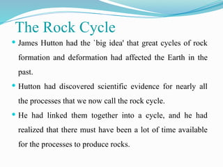 The Rock Cycle
 James Hutton had the `big idea' that great cycles of rock
formation and deformation had affected the Earth in the
past.
 Hutton had discovered scientific evidence for nearly all
the processes that we now call the rock cycle.
 He had linked them together into a cycle, and he had
realized that there must have been a lot of time available
for the processes to produce rocks.
 