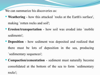 We can summarize his discoveries as:
 Weathering - how this attacked `rocks at the Earth's surface',
making `rotten rocks and soil';
 Erosion/transportation - how soil was eroded into `mobile
sediments';
 Deposition - how sediment was deposited and realized that
there must be lots of deposition in the sea, producing
`sedimentary sequences';
 Compaction/cementation - sediment must naturally become
consolidated at the bottom of the sea to form `sedimentary
rocks';
 