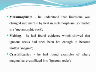  Metamorphism - he understood that limestone was
changed into marble by heat in metamorphism, so marble
is a `metamorphic rock';
 Melting - he had found evidence which showed that
igneous rocks had once been hot enough to become
molten `magma';
 Crystallization - he had found examples of where
magma has crystallized into `igneous rocks';
 