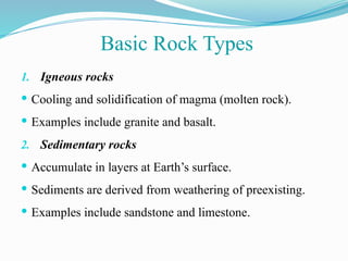 1. Igneous rocks
 Cooling and solidification of magma (molten rock).
 Examples include granite and basalt.
2. Sedimentary rocks
 Accumulate in layers at Earth’s surface.
 Sediments are derived from weathering of preexisting.
 Examples include sandstone and limestone.
Basic Rock Types
 