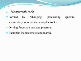 3. Metamorphic rocks
 Formed by “changing” preexisting igneous,
sedimentary, or other metamorphic rocks.
 Driving forces are heat and pressure.
 Examples include gneiss and marble.
 