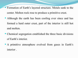  Formation of Earth’s layered structure. Metals sank to the
center. Molten rock rose to produce a primitive crust.
 Although the earth has been cooling ever since and has
formed a hard outer crust, part of the interior is still hot
and molten.
 Chemical segregation established the three basic divisions
of Earth’s interior.
 A primitive atmosphere evolved from gases in Earth’s
interior .
 