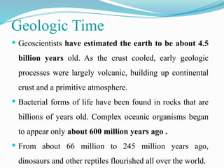 Geologic Time
 Geoscientists have estimated the earth to be about 4.5
billion years old. As the crust cooled, early geologic
processes were largely volcanic, building up continental
crust and a primitive atmosphere.
 Bacterial forms of life have been found in rocks that are
billions of years old. Complex oceanic organisms began
to appear only about 600 million years ago .
 From about 66 million to 245 million years ago,
dinosaurs and other reptiles flourished all over the world.
 