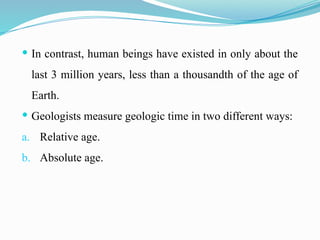 In contrast, human beings have existed in only about the
last 3 million years, less than a thousandth of the age of
Earth.
 Geologists measure geologic time in two different ways:
a. Relative age.
b. Absolute age.
 