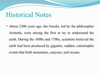 Historical Notes
 About 2300 years ago, the Greeks, led by the philosopher
Aristotle, were among the first to try to understand the
earth. During the 1600s and 1700s, scientists believed the
earth had been produced by gigantic, sudden, catastrophic
events that built mountains, canyons, and oceans.
 
