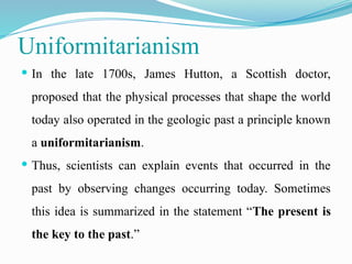 Uniformitarianism
 In the late 1700s, James Hutton, a Scottish doctor,
proposed that the physical processes that shape the world
today also operated in the geologic past a principle known
a uniformitarianism.
 Thus, scientists can explain events that occurred in the
past by observing changes occurring today. Sometimes
this idea is summarized in the statement “The present is
the key to the past.”
 