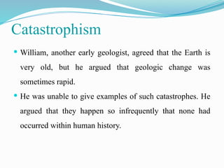 Catastrophism
 William, another early geologist, agreed that the Earth is
very old, but he argued that geologic change was
sometimes rapid.
 He was unable to give examples of such catastrophes. He
argued that they happen so infrequently that none had
occurred within human history.
 