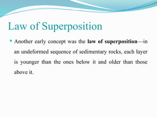 Law of Superposition
 Another early concept was the law of superposition—in
an undeformed sequence of sedimentary rocks, each layer
is younger than the ones below it and older than those
above it.
 