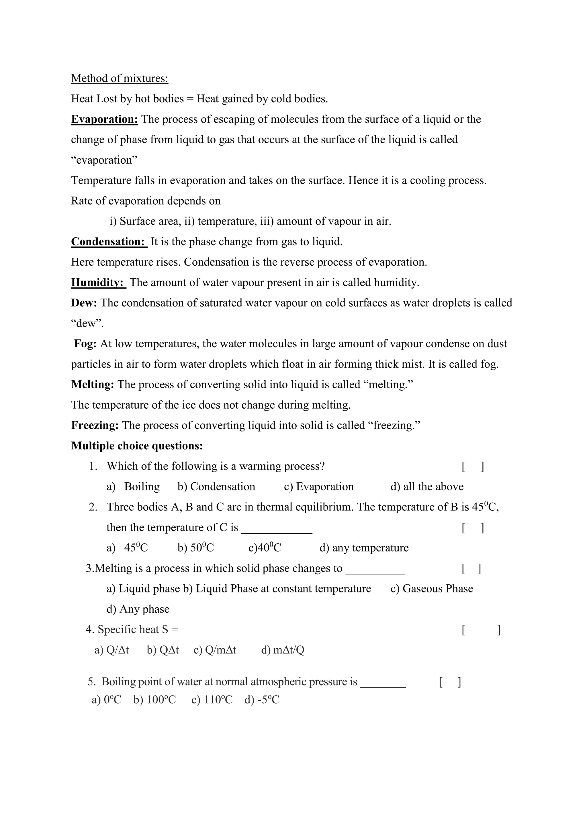 Method of mixtures:
Heat Lost by hot bodies = Heat gained by cold bodies.
Evaporation: The process of escaping of molecules from the surface of a liquid or the
change of phase from liquid to gas that occurs at the surface of the liquid is called
“evaporation”
Temperature falls in evaporation and takes on the surface. Hence it is a cooling process.
Rate of evaporation depends on
i) Surface area, ii) temperature, iii) amount of vapour in air.
Condensation: It is the phase change from gas to liquid.
Here temperature rises. Condensation is the reverse process of evaporation.
Humidity: The amount of water vapour present in air is called humidity.
Dew: The condensation of saturated water vapour on cold surfaces as water droplets is called
“dew”.
Fog: At low temperatures, the water molecules in large amount of vapour condense on dust
particles in air to form water droplets which float in air forming thick mist. It is called fog.
Melting: The process of converting solid into liquid is called “melting.”
The temperature of the ice does not change during melting.
Freezing: The process of converting liquid into solid is called “freezing.”
Multiple choice questions:
1. Which of the following is a warming process? [ ]
a) Boiling b) Condensation c) Evaporation d) all the above
2. Three bodies A, B and C are in thermal equilibrium. The temperature of B is 450
C,
then the temperature of C is ____________ [ ]
a) 450
C b) 500
C c)400
C d) any temperature
3.Melting is a process in which solid phase changes to __________ [ ]
a) Liquid phase b) Liquid Phase at constant temperature c) Gaseous Phase
d) Any phase
4. Specific heat S = [ ]
a) Q/Δt b) QΔt c) Q/mΔt d) mΔt/Q
5. Boiling point of water at normal atmospheric pressure is ________ [ ]
a) 0o
C b) 100o
C c) 110o
C d) -5o
C
 