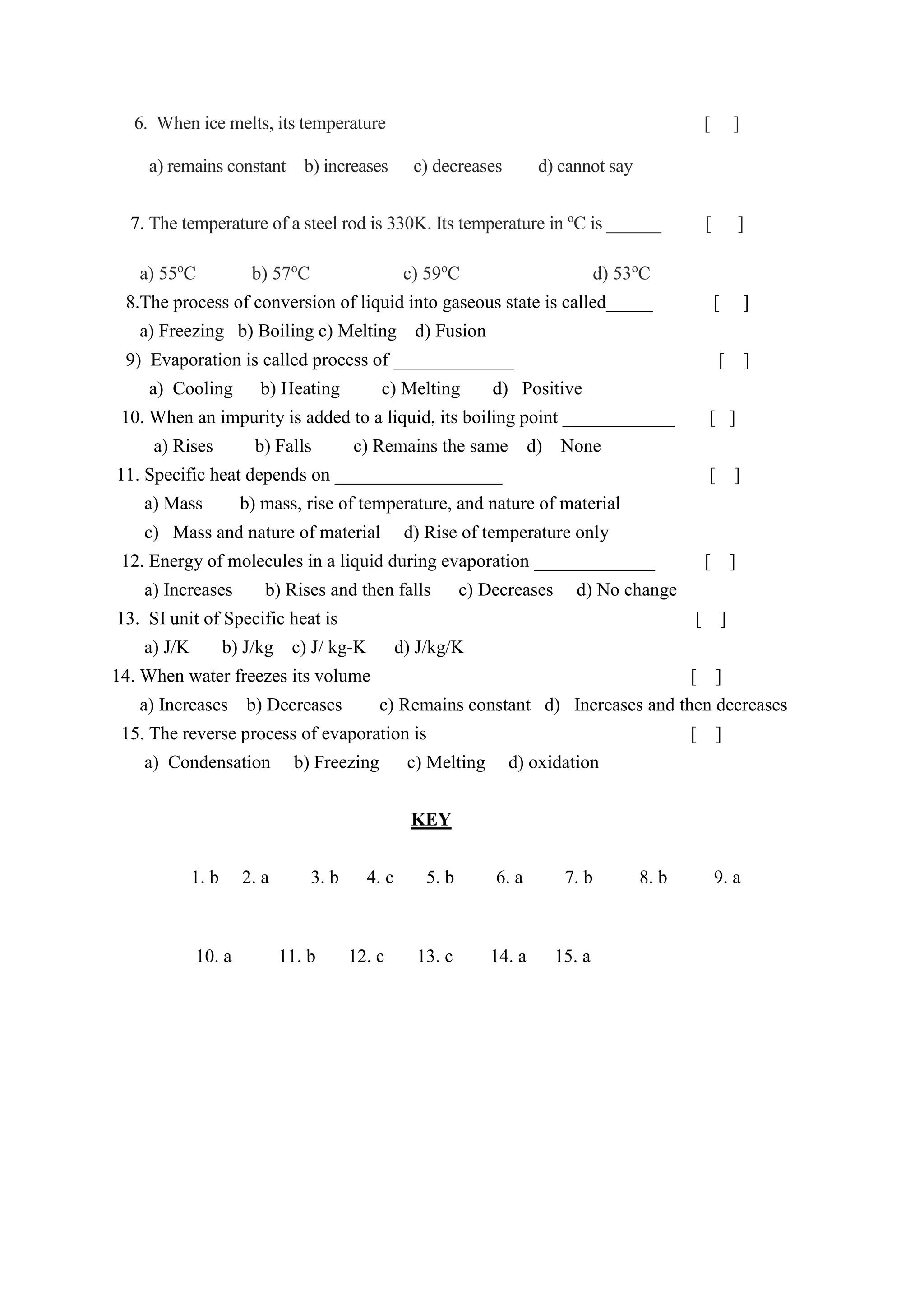 6. When ice melts, its temperature [ ]
a) remains constant b) increases c) decreases d) cannot say
7. The temperature of a steel rod is 330K. Its temperature in o
C is ______ [ ]
a) 55o
C b) 57o
C c) 59o
C d) 53o
C
8.The process of conversion of liquid into gaseous state is called_____ [ ]
a) Freezing b) Boiling c) Melting d) Fusion
9) Evaporation is called process of _____________ [ ]
a) Cooling b) Heating c) Melting d) Positive
10. When an impurity is added to a liquid, its boiling point ____________ [ ]
a) Rises b) Falls c) Remains the same d) None
11. Specific heat depends on __________________ [ ]
a) Mass b) mass, rise of temperature, and nature of material
c) Mass and nature of material d) Rise of temperature only
12. Energy of molecules in a liquid during evaporation _____________ [ ]
a) Increases b) Rises and then falls c) Decreases d) No change
13. SI unit of Specific heat is [ ]
a) J/K b) J/kg c) J/ kg-K d) J/kg/K
14. When water freezes its volume [ ]
a) Increases b) Decreases c) Remains constant d) Increases and then decreases
15. The reverse process of evaporation is [ ]
a) Condensation b) Freezing c) Melting d) oxidation
KEY
1. b 2. a 3. b 4. c 5. b 6. a 7. b 8. b 9. a
10. a 11. b 12. c 13. c 14. a 15. a
 