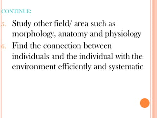 CONTINUE:
5. Study other field/ area such as
morphology, anatomy and physiology
6. Find the connection between
individuals and the individual with the
environment efficiently and systematic
 