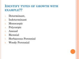 IDENTIFY TYPES OF GROWTH WITH
EXAMPLE??
1. Determinant,
2. Indeterminant
3. Monocarpic
4. Polycarpic
5. Annual
6. Biennial
7. Herbaceous Perennial
8. Woody Perennial
 