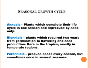 SEASONAL GROWTH CYCLE
Annuals – Plants which complete their life
cycle in one season and reproduce by seed
only.
Biennials – plants which required two years
from germination to flowering and seed
production. Rare in the tropics, mostly in
temperate regions.
Perennials – produce seeds every season, but
sometimes once in several seasons.
 