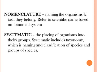 NOMENCLATURE – naming the organisms &
taxa they belong. Refer to scientific name based
on binomial system
SYSTEMATIC – the placing of organisms into
theirs groups. Systematic includes taxonomy,
which is naming and classification of species and
groups of species.
 