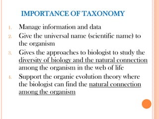 IMPORTANCE OF TAXONOMY
1. Manage information and data
2. Give the universal name (scientific name) to
the organism
3. Gives the approaches to biologist to study the
diversity of biology and the natural connection
among the organism in the web of life
4. Support the organic evolution theory where
the biologist can find the natural connection
among the organism
 