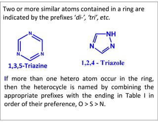 Two or more similar atoms contained in a ring are
indicated by the prefixes ‘di-’, ‘tri’, etc.
1,3,5-Triazine
If more than one hetero atom occur in the ring,
then the heterocycle is named by combining the
appropriate prefixes with the ending in Table I in
order of their preference, O > S > N.
 