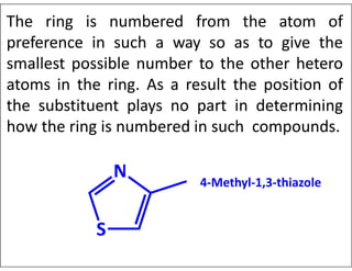 The ring is numbered from the atom of
preference in such a way so as to give the
smallest possible number to the other hetero
atoms in the ring. As a result the position of
the substituent plays no part in determining
how the ring is numbered in such compounds.
4-Methyl-1,3-thiazole
 