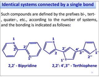 Identical systems connected by a single bond
Such compounds are defined by the prefixes bi-, tert-
, quater-, etc., according to the number of systems,
and the bonding is indicated as follows:
1
2
2’
1’
1
2 3’’ 1’
1’
2’
2’’
4’
2,2' - Bipyridine 2,2': 4',3'' - Terthiophene
36
 