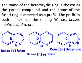 The name of the heterocyclic ring is chosen as
the parent compound and the name of the
fused ring is attached as a prefix. The prefix in
such names has the ending ‘o’, i.e., benzo,
naphtho and so on.
Benzo [c] thiophene
Benzo [b] pyridine
a
Benzo [b] furan
b b c
a
a b
38
 