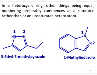 In a heterocyclic ring, other things being equal,
numbering preferably commences at a saturated
rather than at an unsaturated heteroatom.
N
3-Ethyl-5-methylpyrazole 1-Methylindazole
11 2
HN N
N 2
40
 