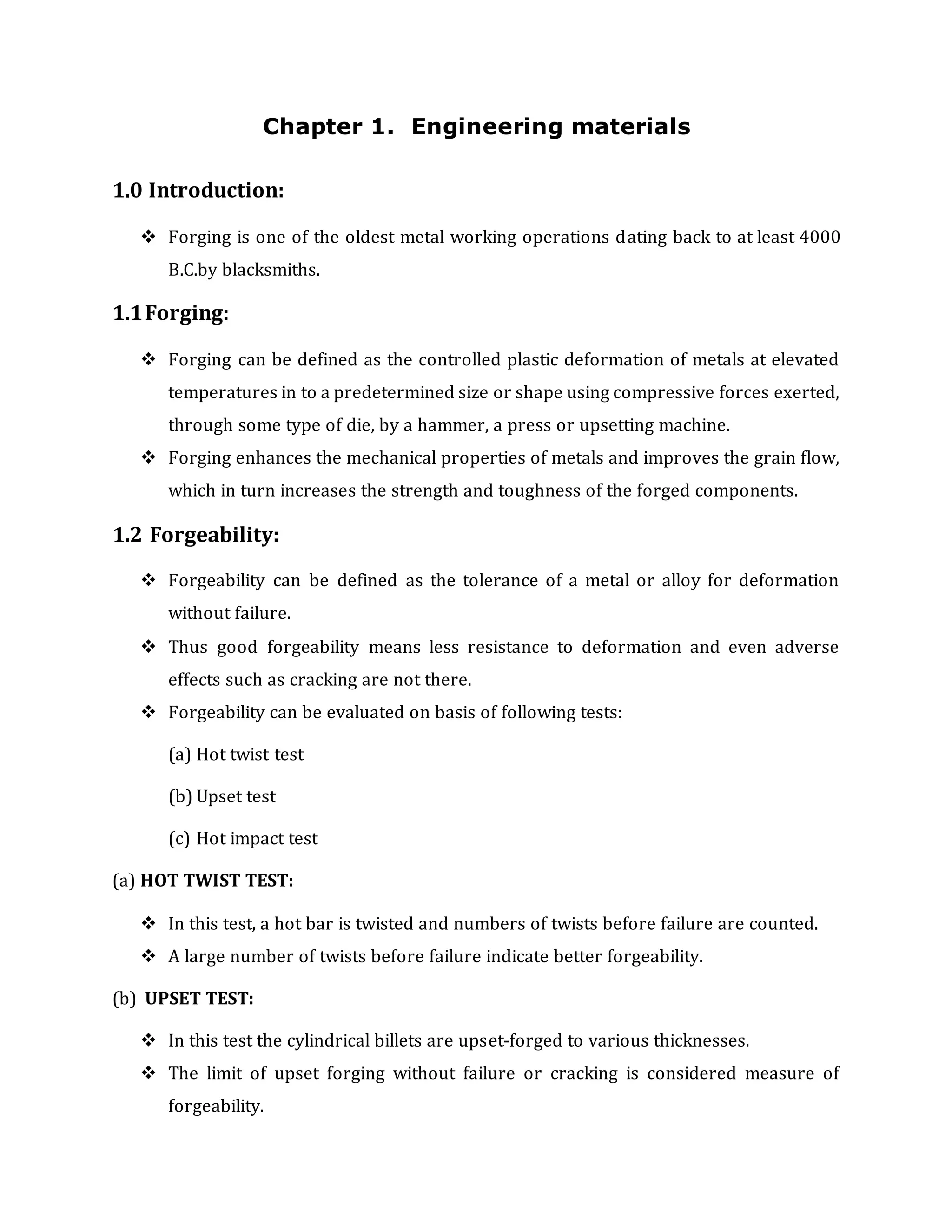 Chapter 1. Engineering materials
1.0 Introduction:
 Forging is one of the oldest metal working operations dating back to at least 4000
B.C.by blacksmiths.
1.1Forging:
 Forging can be defined as the controlled plastic deformation of metals at elevated
temperatures in to a predetermined size or shape using compressive forces exerted,
through some type of die, by a hammer, a press or upsetting machine.
 Forging enhances the mechanical properties of metals and improves the grain flow,
which in turn increases the strength and toughness of the forged components.
1.2 Forgeability:
 Forgeability can be defined as the tolerance of a metal or alloy for deformation
without failure.
 Thus good forgeability means less resistance to deformation and even adverse
effects such as cracking are not there.
 Forgeability can be evaluated on basis of following tests:
(a) Hot twist test
(b) Upset test
(c) Hot impact test
(a) HOT TWIST TEST:
 In this test, a hot bar is twisted and numbers of twists before failure are counted.
 A large number of twists before failure indicate better forgeability.
(b) UPSET TEST:
 In this test the cylindrical billets are upset-forged to various thicknesses.
 The limit of upset forging without failure or cracking is considered measure of
forgeability.
 