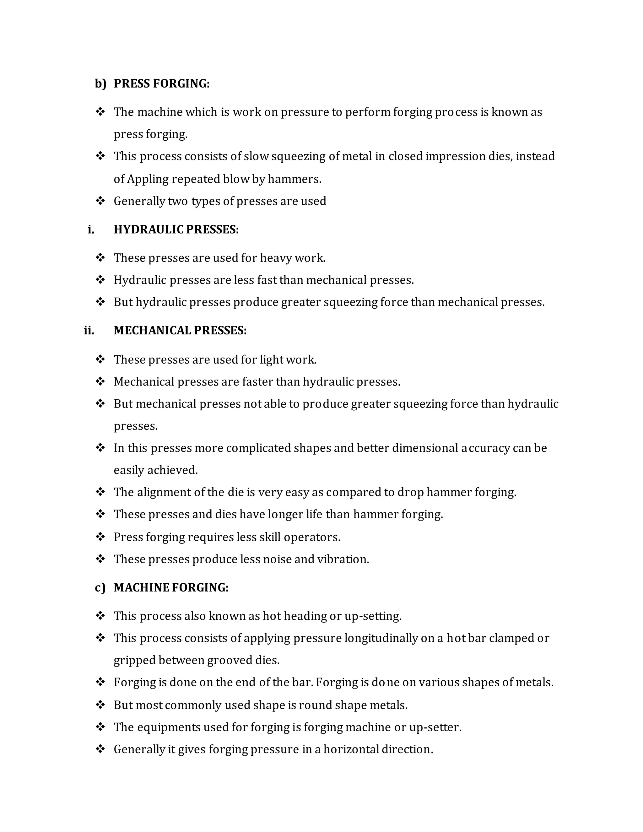 b) PRESS FORGING:
 The machine which is work on pressure to perform forging process is known as
press forging.
 This process consists of slow squeezing of metal in closed impression dies, instead
of Appling repeated blow by hammers.
 Generally two types of presses are used
i. HYDRAULIC PRESSES:
 These presses are used for heavy work.
 Hydraulic presses are less fast than mechanical presses.
 But hydraulic presses produce greater squeezing force than mechanical presses.
ii. MECHANICAL PRESSES:
 These presses are used for light work.
 Mechanical presses are faster than hydraulic presses.
 But mechanical presses not able to produce greater squeezing force than hydraulic
presses.
 In this presses more complicated shapes and better dimensional accuracy can be
easily achieved.
 The alignment of the die is very easy as compared to drop hammer forging.
 These presses and dies have longer life than hammer forging.
 Press forging requires less skill operators.
 These presses produce less noise and vibration.
c) MACHINE FORGING:
 This process also known as hot heading or up-setting.
 This process consists of applying pressure longitudinally on a hot bar clamped or
gripped between grooved dies.
 Forging is done on the end of the bar. Forging is done on various shapes of metals.
 But most commonly used shape is round shape metals.
 The equipments used for forging is forging machine or up-setter.
 Generally it gives forging pressure in a horizontal direction.
 