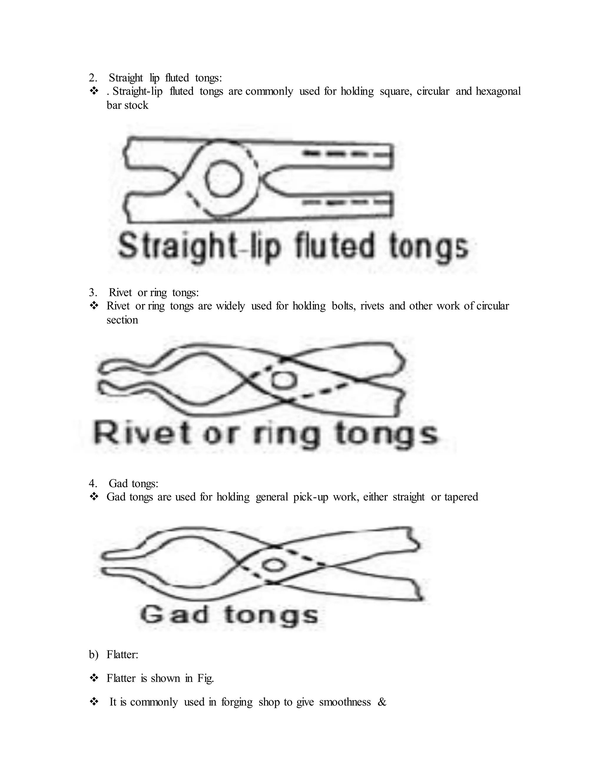2. Straight lip fluted tongs:
 . Straight-lip fluted tongs are commonly used for holding square, circular and hexagonal
bar stock
3. Rivet or ring tongs:
 Rivet or ring tongs are widely used for holding bolts, rivets and other work of circular
section
4. Gad tongs:
 Gad tongs are used for holding general pick-up work, either straight or tapered
b) Flatter:
 Flatter is shown in Fig.
 It is commonly used in forging shop to give smoothness &
 