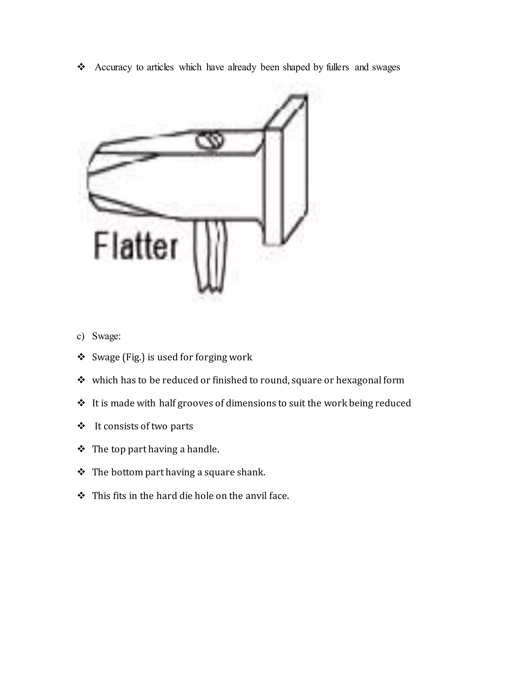  Accuracy to articles which have already been shaped by fullers and swages
c) Swage:
 Swage (Fig.) is used for forging work
 which has to be reduced or finished to round, square or hexagonal form
 It is made with half grooves of dimensions to suit the work being reduced
 It consists of two parts
 The top part having a handle.
 The bottom part having a square shank.
 This fits in the hard die hole on the anvil face.
 