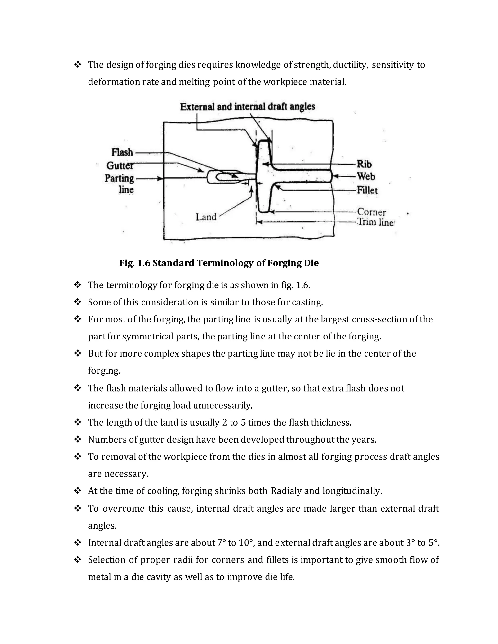  The design of forging dies requires knowledge of strength, ductility, sensitivity to
deformation rate and melting point of the workpiece material.
Fig. 1.6 Standard Terminology of Forging Die
 The terminology for forging die is as shown in fig. 1.6.
 Some of this consideration is similar to those for casting.
 For most of the forging, the parting line is usually at the largest cross-section of the
part for symmetrical parts, the parting line at the center of the forging.
 But for more complex shapes the parting line may not be lie in the center of the
forging.
 The flash materials allowed to flow into a gutter, so that extra flash does not
increase the forging load unnecessarily.
 The length of the land is usually 2 to 5 times the flash thickness.
 Numbers of gutter design have been developed throughout the years.
 To removal of the workpiece from the dies in almost all forging process draft angles
are necessary.
 At the time of cooling, forging shrinks both Radialy and longitudinally.
 To overcome this cause, internal draft angles are made larger than external draft
angles.
 Internal draft angles are about 7° to 10°, and external draft angles are about 3° to 5°.
 Selection of proper radii for corners and fillets is important to give smooth flow of
metal in a die cavity as well as to improve die life.
 
