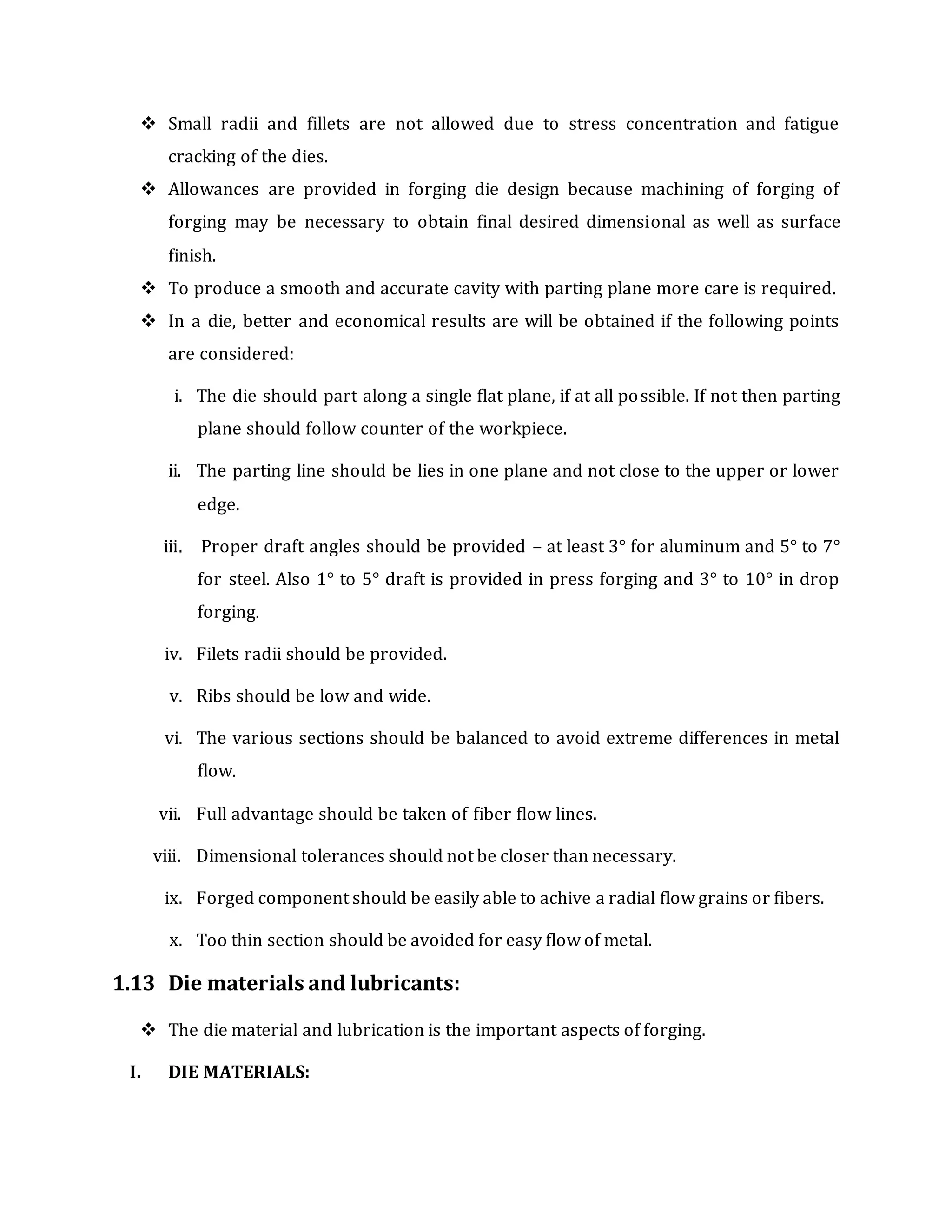  Small radii and fillets are not allowed due to stress concentration and fatigue
cracking of the dies.
 Allowances are provided in forging die design because machining of forging of
forging may be necessary to obtain final desired dimensional as well as surface
finish.
 To produce a smooth and accurate cavity with parting plane more care is required.
 In a die, better and economical results are will be obtained if the following points
are considered:
i. The die should part along a single flat plane, if at all possible. If not then parting
plane should follow counter of the workpiece.
ii. The parting line should be lies in one plane and not close to the upper or lower
edge.
iii. Proper draft angles should be provided – at least 3° for aluminum and 5° to 7°
for steel. Also 1° to 5° draft is provided in press forging and 3° to 10° in drop
forging.
iv. Filets radii should be provided.
v. Ribs should be low and wide.
vi. The various sections should be balanced to avoid extreme differences in metal
flow.
vii. Full advantage should be taken of fiber flow lines.
viii. Dimensional tolerances should not be closer than necessary.
ix. Forged component should be easily able to achive a radial flow grains or fibers.
x. Too thin section should be avoided for easy flow of metal.
1.13 Die materials and lubricants:
 The die material and lubrication is the important aspects of forging.
I. DIE MATERIALS:
 