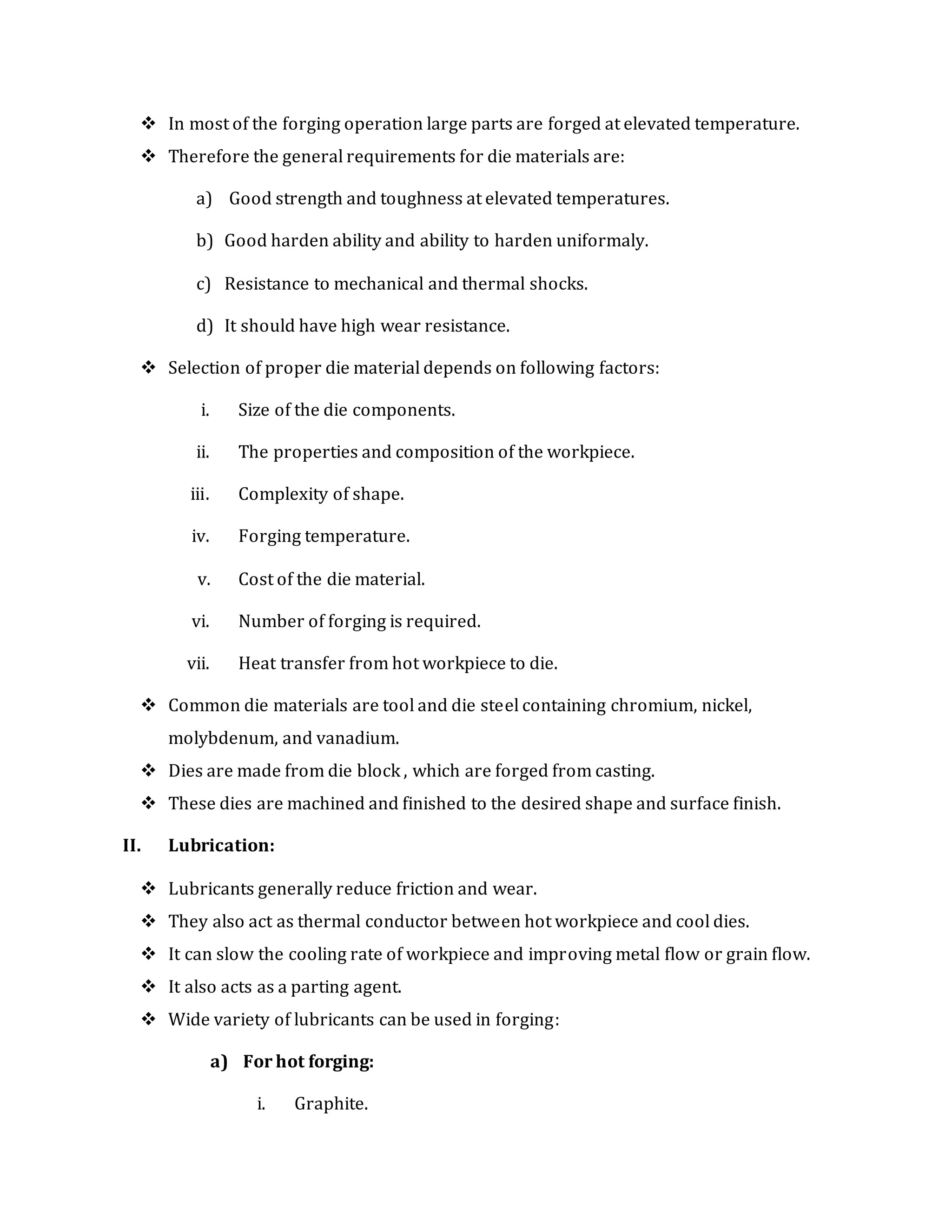  In most of the forging operation large parts are forged at elevated temperature.
 Therefore the general requirements for die materials are:
a) Good strength and toughness at elevated temperatures.
b) Good harden ability and ability to harden uniformaly.
c) Resistance to mechanical and thermal shocks.
d) It should have high wear resistance.
 Selection of proper die material depends on following factors:
i. Size of the die components.
ii. The properties and composition of the workpiece.
iii. Complexity of shape.
iv. Forging temperature.
v. Cost of the die material.
vi. Number of forging is required.
vii. Heat transfer from hot workpiece to die.
 Common die materials are tool and die steel containing chromium, nickel,
molybdenum, and vanadium.
 Dies are made from die block , which are forged from casting.
 These dies are machined and finished to the desired shape and surface finish.
II. Lubrication:
 Lubricants generally reduce friction and wear.
 They also act as thermal conductor between hot workpiece and cool dies.
 It can slow the cooling rate of workpiece and improving metal flow or grain flow.
 It also acts as a parting agent.
 Wide variety of lubricants can be used in forging:
a) For hot forging:
i. Graphite.
 
