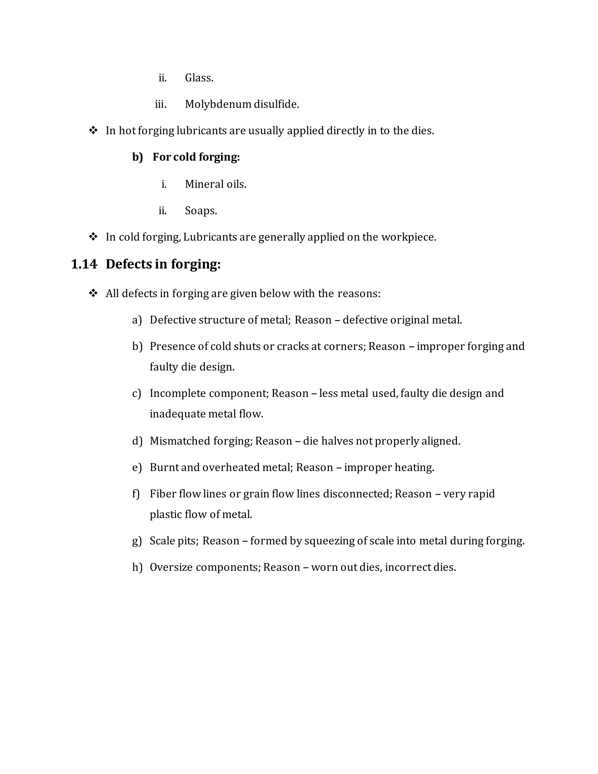 ii. Glass.
iii. Molybdenum disulfide.
 In hot forging lubricants are usually applied directly in to the dies.
b) For cold forging:
i. Mineral oils.
ii. Soaps.
 In cold forging, Lubricants are generally applied on the workpiece.
1.14 Defects in forging:
 All defects in forging are given below with the reasons:
a) Defective structure of metal; Reason – defective original metal.
b) Presence of cold shuts or cracks at corners; Reason – improper forging and
faulty die design.
c) Incomplete component; Reason – less metal used, faulty die design and
inadequate metal flow.
d) Mismatched forging; Reason – die halves not properly aligned.
e) Burnt and overheated metal; Reason – improper heating.
f) Fiber flow lines or grain flow lines disconnected; Reason – very rapid
plastic flow of metal.
g) Scale pits; Reason – formed by squeezing of scale into metal during forging.
h) Oversize components; Reason – worn out dies, incorrect dies.
 