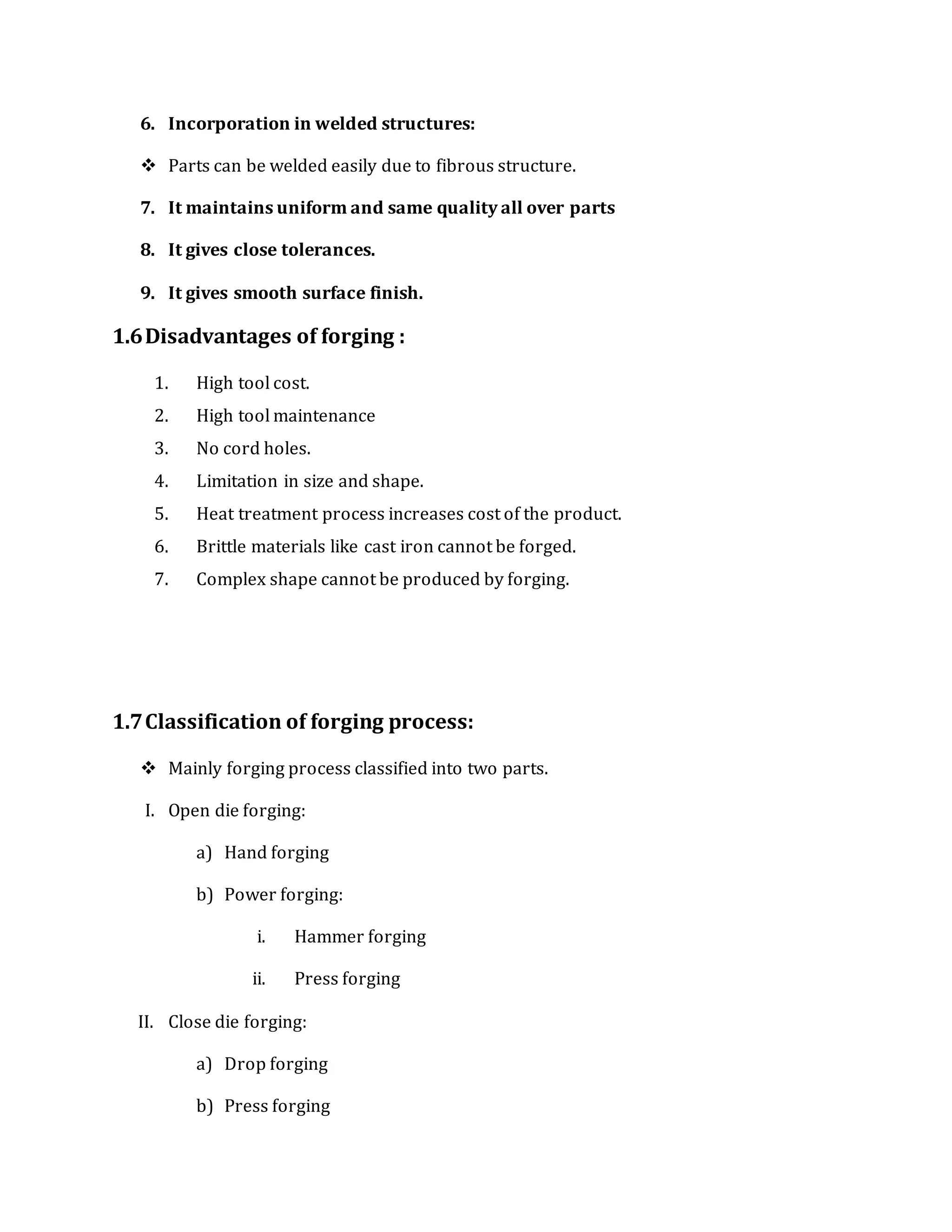 6. Incorporation in welded structures:
 Parts can be welded easily due to fibrous structure.
7. It maintains uniform and same quality all over parts
8. It gives close tolerances.
9. It gives smooth surface finish.
1.6Disadvantages of forging :
1. High tool cost.
2. High tool maintenance
3. No cord holes.
4. Limitation in size and shape.
5. Heat treatment process increases cost of the product.
6. Brittle materials like cast iron cannot be forged.
7. Complex shape cannot be produced by forging.
1.7Classification of forging process:
 Mainly forging process classified into two parts.
I. Open die forging:
a) Hand forging
b) Power forging:
i. Hammer forging
ii. Press forging
II. Close die forging:
a) Drop forging
b) Press forging
 