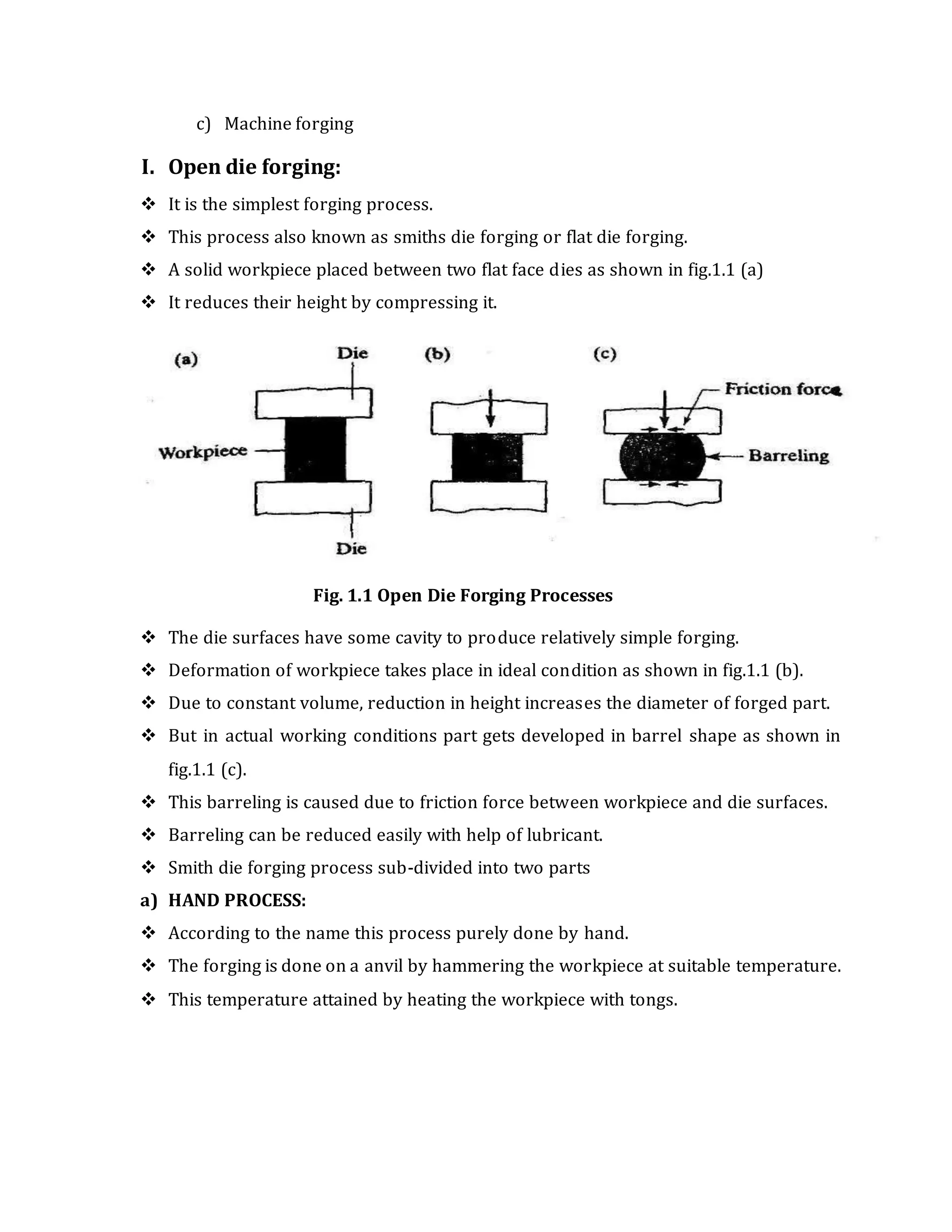c) Machine forging
I. Open die forging:
 It is the simplest forging process.
 This process also known as smiths die forging or flat die forging.
 A solid workpiece placed between two flat face dies as shown in fig.1.1 (a)
 It reduces their height by compressing it.
Fig. 1.1 Open Die Forging Processes
 The die surfaces have some cavity to produce relatively simple forging.
 Deformation of workpiece takes place in ideal condition as shown in fig.1.1 (b).
 Due to constant volume, reduction in height increases the diameter of forged part.
 But in actual working conditions part gets developed in barrel shape as shown in
fig.1.1 (c).
 This barreling is caused due to friction force between workpiece and die surfaces.
 Barreling can be reduced easily with help of lubricant.
 Smith die forging process sub-divided into two parts
a) HAND PROCESS:
 According to the name this process purely done by hand.
 The forging is done on a anvil by hammering the workpiece at suitable temperature.
 This temperature attained by heating the workpiece with tongs.
 