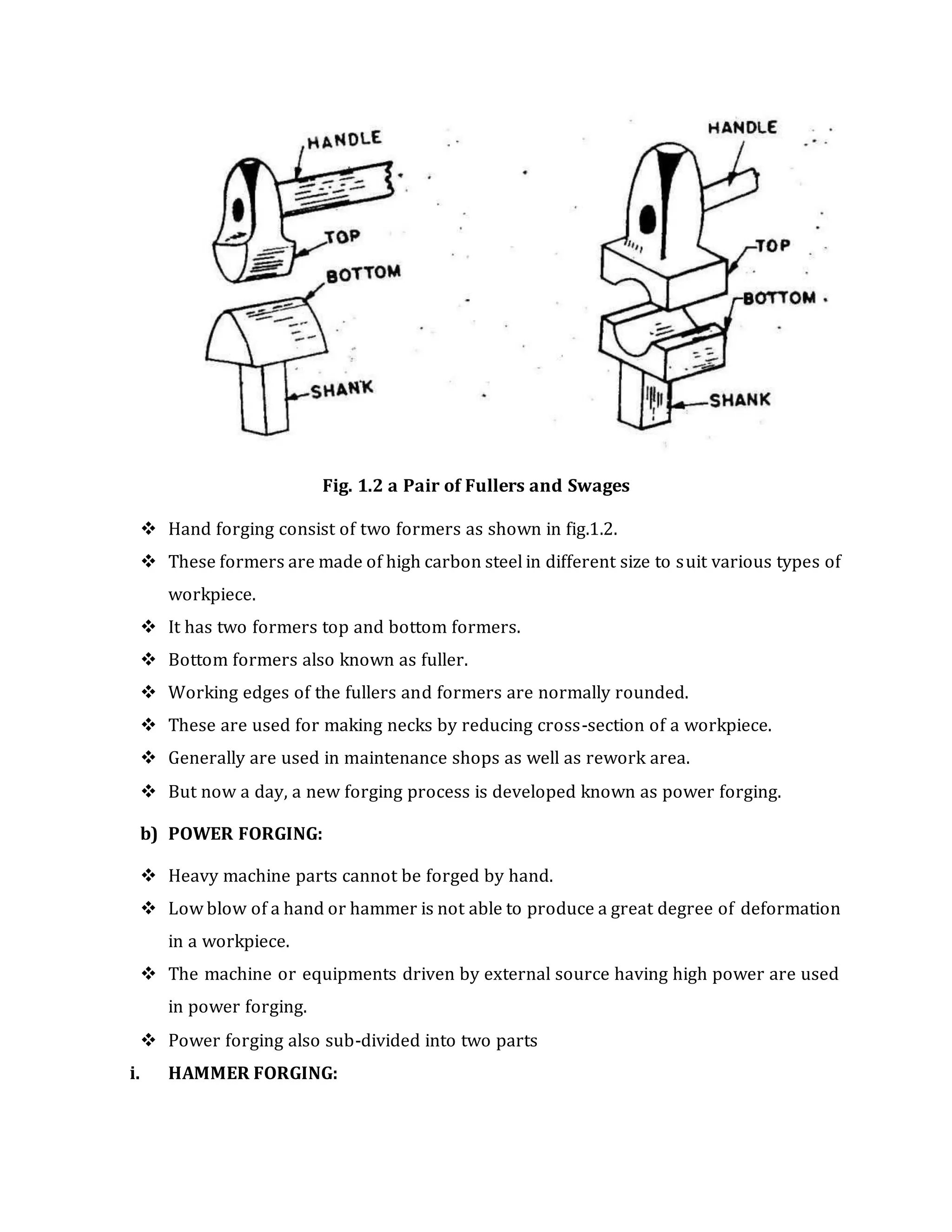 Fig. 1.2 a Pair of Fullers and Swages
 Hand forging consist of two formers as shown in fig.1.2.
 These formers are made of high carbon steel in different size to suit various types of
workpiece.
 It has two formers top and bottom formers.
 Bottom formers also known as fuller.
 Working edges of the fullers and formers are normally rounded.
 These are used for making necks by reducing cross-section of a workpiece.
 Generally are used in maintenance shops as well as rework area.
 But now a day, a new forging process is developed known as power forging.
b) POWER FORGING:
 Heavy machine parts cannot be forged by hand.
 Low blow of a hand or hammer is not able to produce a great degree of deformation
in a workpiece.
 The machine or equipments driven by external source having high power are used
in power forging.
 Power forging also sub-divided into two parts
i. HAMMER FORGING:
 