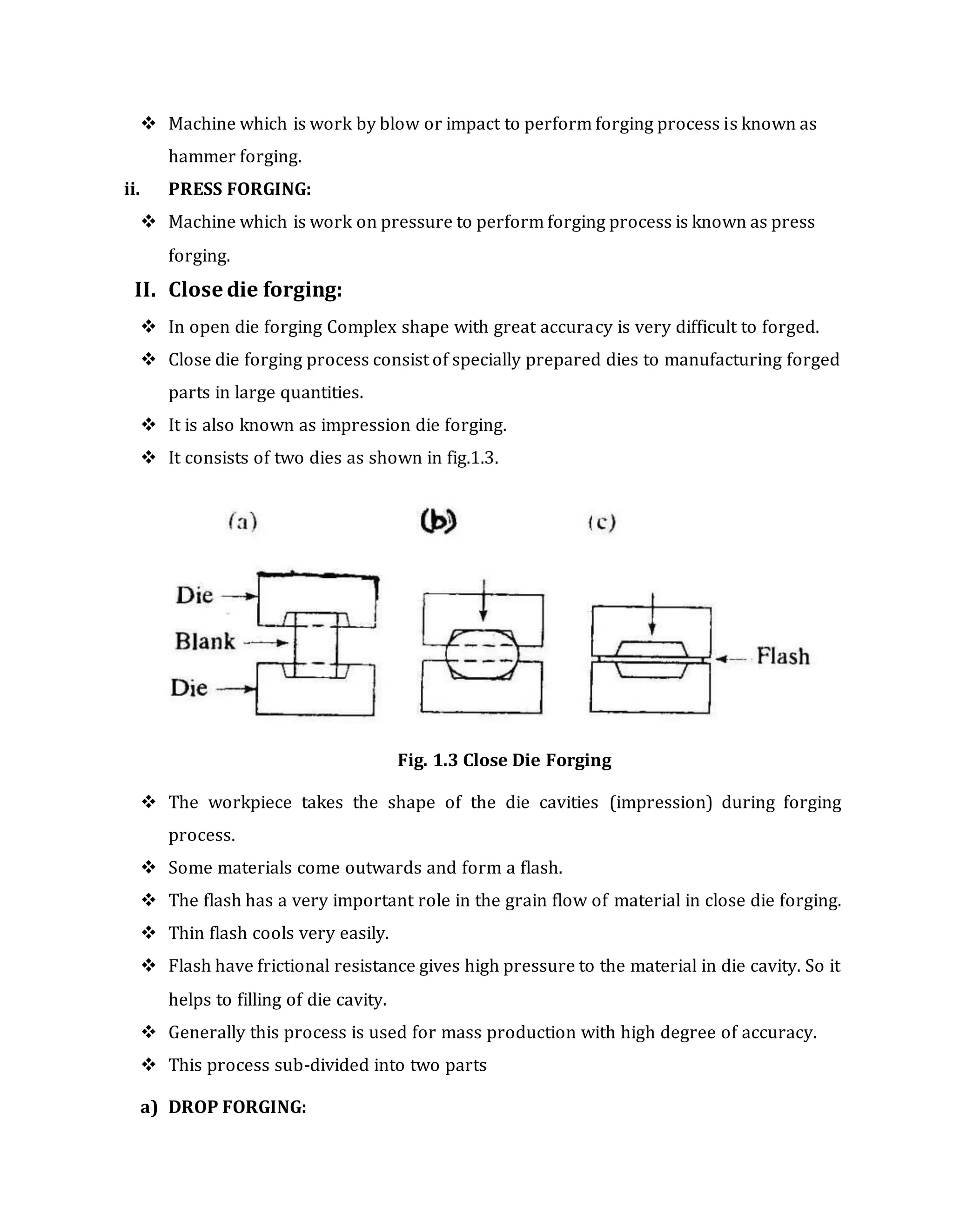  Machine which is work by blow or impact to perform forging process is known as
hammer forging.
ii. PRESS FORGING:
 Machine which is work on pressure to perform forging process is known as press
forging.
II. Close die forging:
 In open die forging Complex shape with great accuracy is very difficult to forged.
 Close die forging process consist of specially prepared dies to manufacturing forged
parts in large quantities.
 It is also known as impression die forging.
 It consists of two dies as shown in fig.1.3.
Fig. 1.3 Close Die Forging
 The workpiece takes the shape of the die cavities (impression) during forging
process.
 Some materials come outwards and form a flash.
 The flash has a very important role in the grain flow of material in close die forging.
 Thin flash cools very easily.
 Flash have frictional resistance gives high pressure to the material in die cavity. So it
helps to filling of die cavity.
 Generally this process is used for mass production with high degree of accuracy.
 This process sub-divided into two parts
a) DROP FORGING:
 